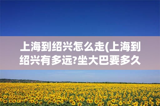 上海到绍兴怎么走(上海到绍兴有多远?坐大巴要多久?)