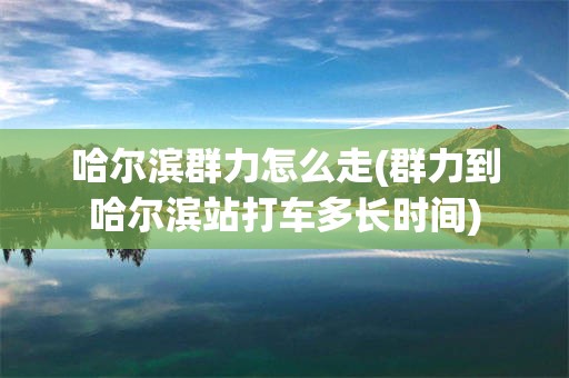 哈尔滨群力怎么走(群力到哈尔滨站打车多长时间)