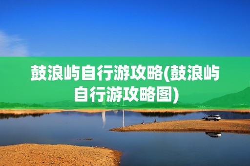 鼓浪屿自行游攻略(鼓浪屿自行游攻略图)