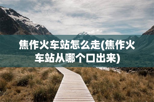 焦作火车站怎么走(焦作火车站从哪个口出来)