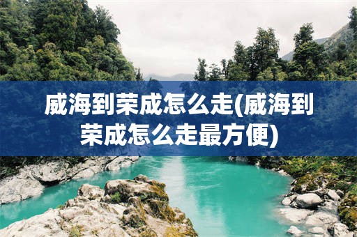 威海到荣成怎么走(威海到荣成怎么走最方便)