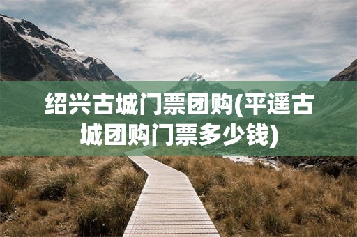 绍兴古城门票团购(平遥古城团购门票多少钱)