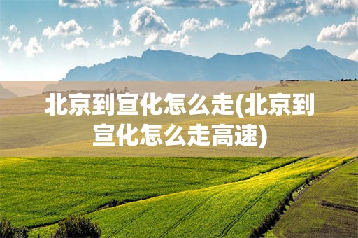 北京到宣化怎么走(北京到宣化怎么走高速)