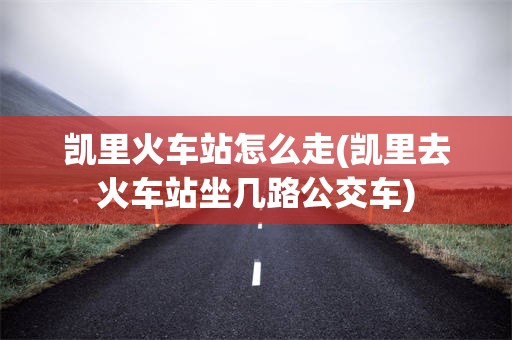 凯里火车站怎么走(凯里去火车站坐几路公交车)