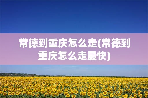 常德到重庆怎么走(常德到重庆怎么走最快)