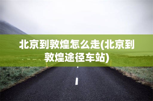 北京到敦煌怎么走(北京到敦煌途径车站)