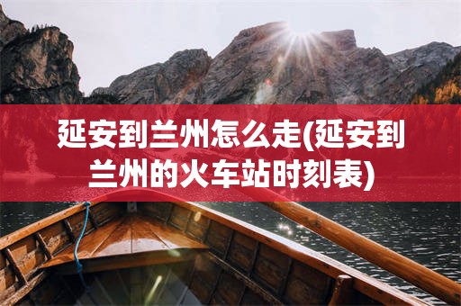 延安到兰州怎么走(延安到兰州的火车站时刻表)