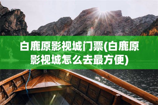 白鹿原影视城门票(白鹿原影视城怎么去最方便)