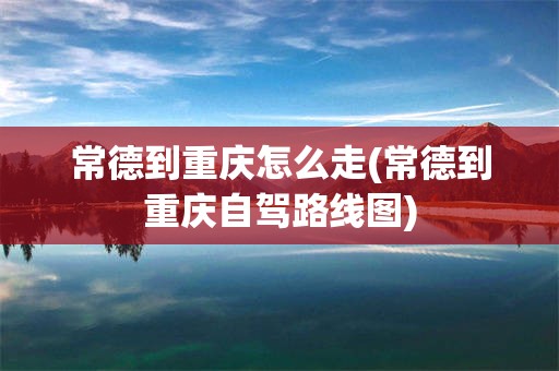 常德到重庆怎么走(常德到重庆自驾路线图)