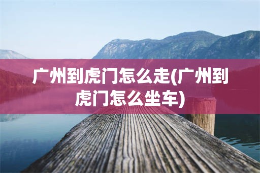 广州到虎门怎么走(广州到虎门怎么坐车)