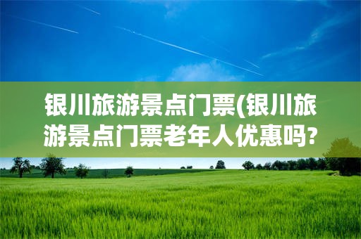 银川旅游景点门票(银川旅游景点门票老年人优惠吗?)