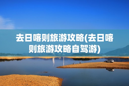 去日喀则旅游攻略(去日喀则旅游攻略自驾游)