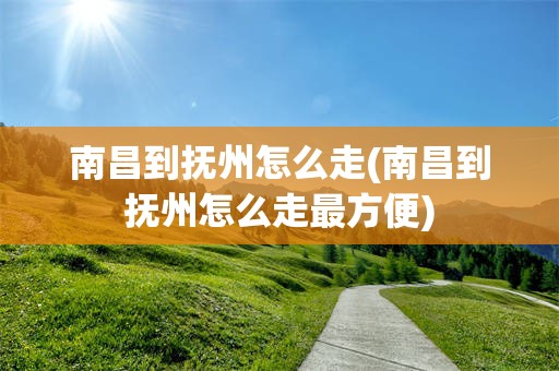 南昌到抚州怎么走(南昌到抚州怎么走最方便)