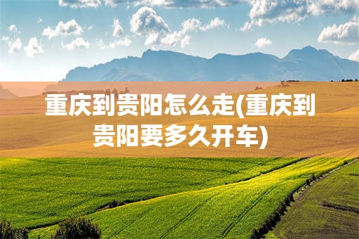 重庆到贵阳怎么走(重庆到贵阳要多久开车)
