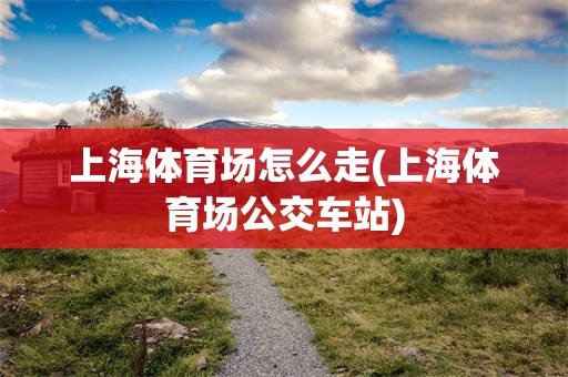 上海体育场怎么走(上海体育场公交车站)