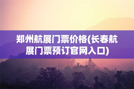 郑州航展门票价格(长春航展门票预订官网入口)