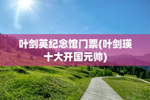 叶剑英纪念馆门票(叶剑瑛十大开国元帅)