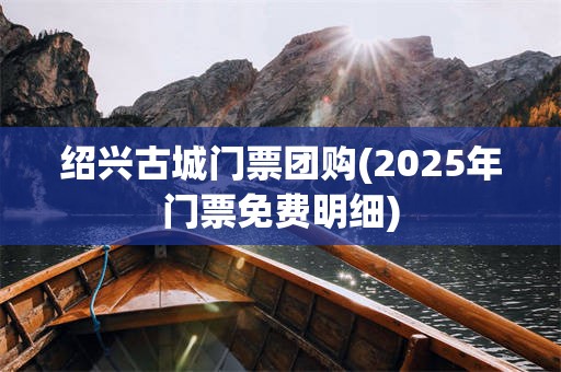 绍兴古城门票团购(2025年门票免费明细)