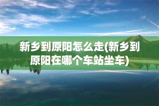 新乡到原阳怎么走(新乡到原阳在哪个车站坐车)