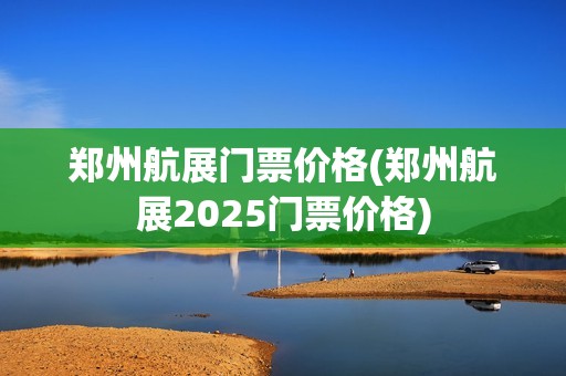 郑州航展门票价格(郑州航展2025门票价格)