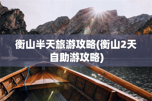 衡山半天旅游攻略(衡山2天自助游攻略)