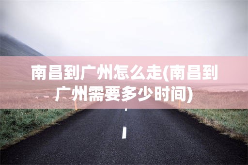 南昌到广州怎么走(南昌到广州需要多少时间)