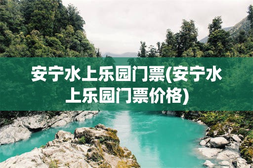安宁水上乐园门票(安宁水上乐园门票价格)