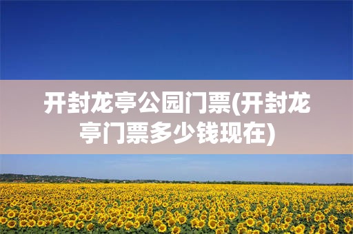 开封龙亭公园门票(开封龙亭门票多少钱现在)