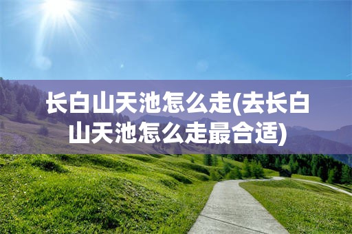 长白山天池怎么走(去长白山天池怎么走最合适)