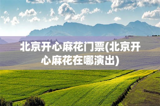 北京开心麻花门票(北京开心麻花在哪演出)