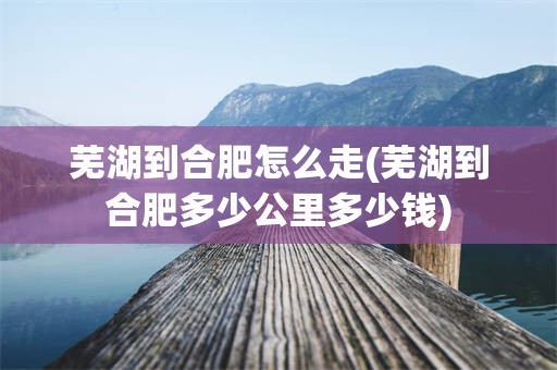 芜湖到合肥怎么走(芜湖到合肥多少公里多少钱)