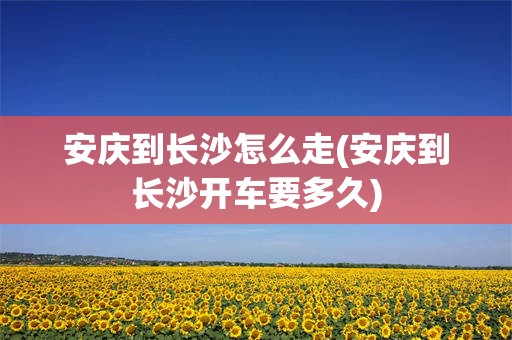 安庆到长沙怎么走(安庆到长沙开车要多久)