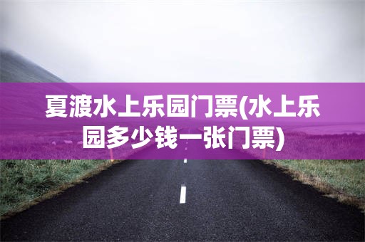 夏渡水上乐园门票(水上乐园多少钱一张门票)