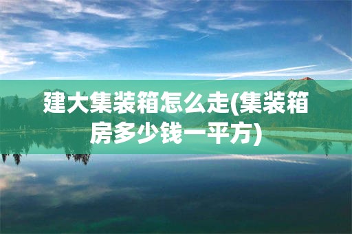 建大集装箱怎么走(集装箱房多少钱一平方)