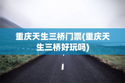 重庆天生三桥门票(重庆天生三桥好玩吗)