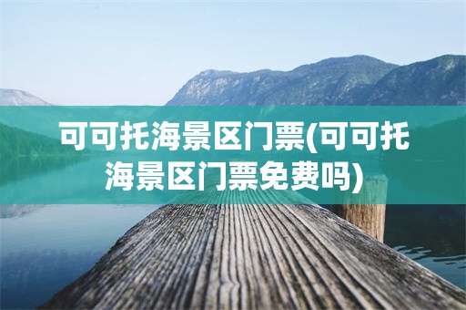 可可托海景区门票(可可托海景区门票免费吗)