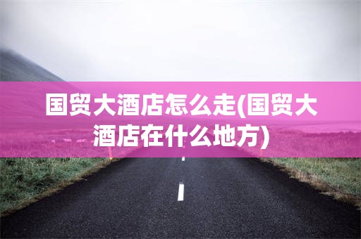 国贸大酒店怎么走(国贸大酒店在什么地方)