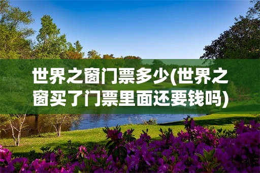 世界之窗门票多少(世界之窗买了门票里面还要钱吗)