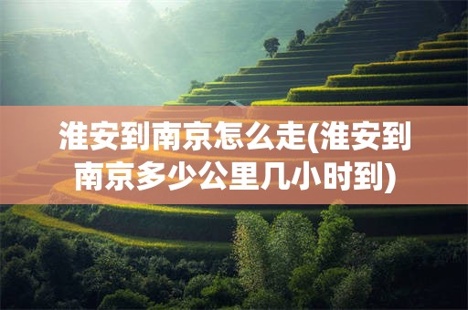 淮安到南京怎么走(淮安到南京多少公里几小时到)