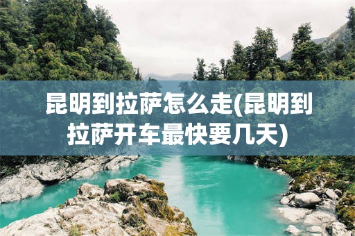 昆明到拉萨怎么走(昆明到拉萨开车最快要几天)