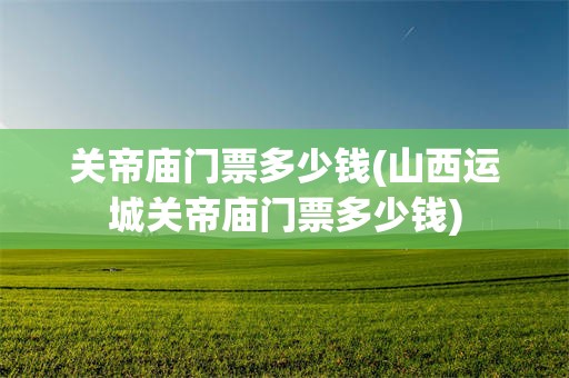 关帝庙门票多少钱(山西运城关帝庙门票多少钱)