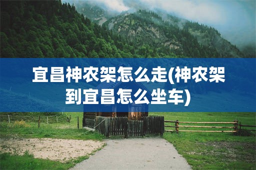 宜昌神农架怎么走(神农架到宜昌怎么坐车)