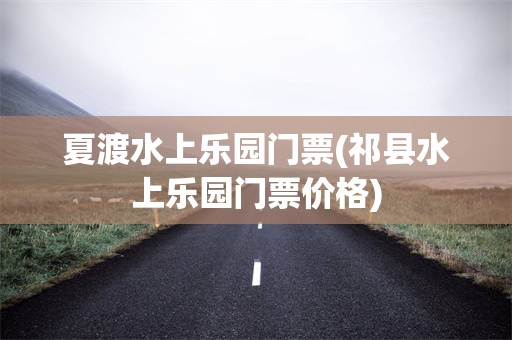 夏渡水上乐园门票(祁县水上乐园门票价格)