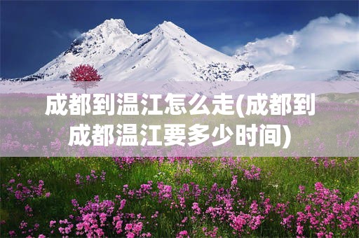 成都到温江怎么走(成都到成都温江要多少时间)