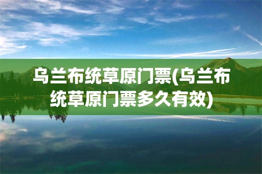 乌兰布统草原门票(乌兰布统草原门票多久有效)