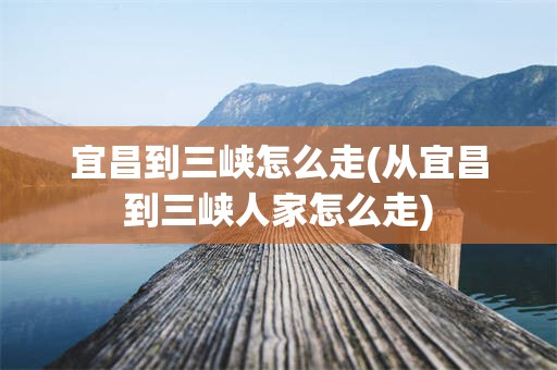 宜昌到三峡怎么走(从宜昌到三峡人家怎么走)