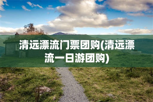 清远漂流门票团购(清远漂流一日游团购)