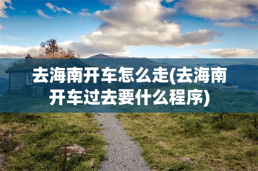 去海南开车怎么走(去海南开车过去要什么程序)