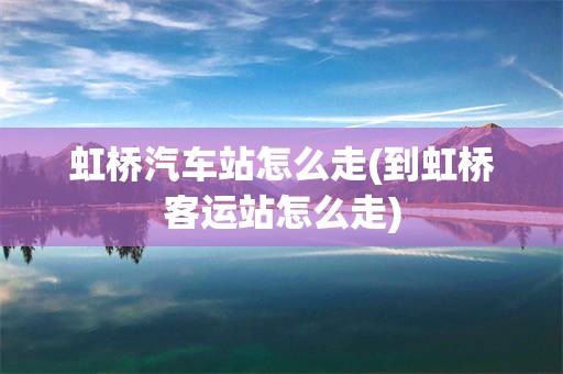 虹桥汽车站怎么走(到虹桥客运站怎么走)