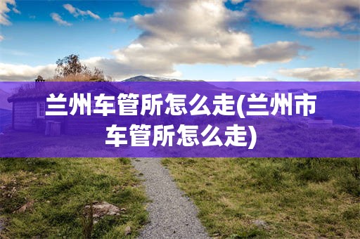 兰州车管所怎么走(兰州市车管所怎么走)